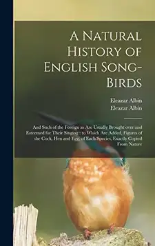 Albin, Eleazar A Natural History of English Song-birds: and Such of the Foreign as Are Usually Brought Over and Esteemed for Their Singing : to Which Are Added, ... of Each Species, Exactly Copied From Nature