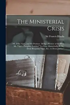 The Ministerial Crisis: Mr. D.B. Viger, and His Position [microform] : Being a Review of the Hon. Mr. Viger's Pamphlet Entitled " La Crise ... Denis Benjamin Viger, Etc. En Deux Parties.