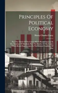 Carey, Henry Charles Principles Of Political Economy: Part The Third: Of The Causes Which Retard Increase In The Numbers Of Mankind. Part The Fourth: Of The Causes Which ... Improvement In The Political Condition Of Man