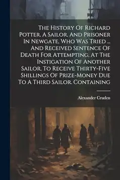 Cruden, Alexander The History Of Richard Potter, A Sailor, And Prisoner In Newgate, Who Was Tried ... And Received Sentence Of Death For Attempting, At The Instigation ... Prize-money Due To A Third Sailor. Containing